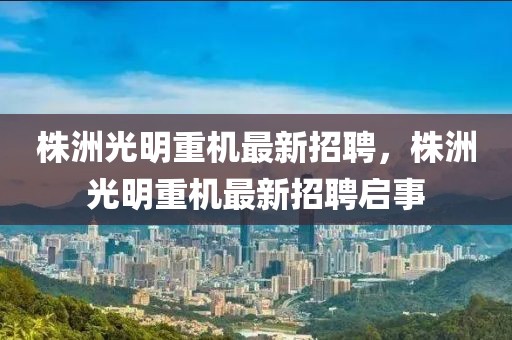 株洲光明重機最新招聘，株洲光明重機最新招聘啟事