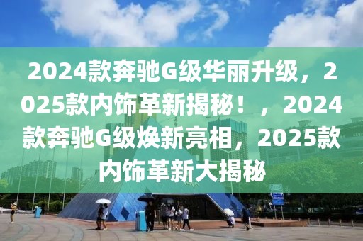 2024款奔馳G級(jí)華麗升級(jí)，2025款內(nèi)飾革新揭秘！，2024款奔馳G級(jí)煥新亮相，2025款內(nèi)飾革新大揭秘
