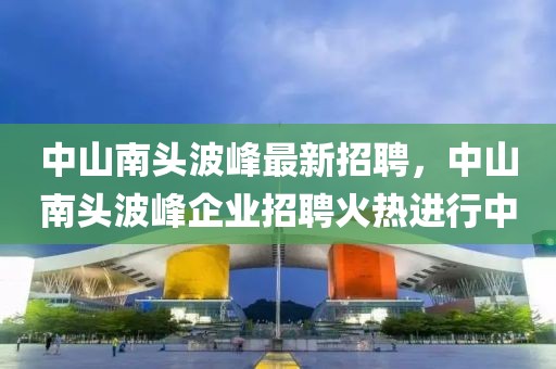 中山南頭波峰最新招聘，中山南頭波峰企業(yè)招聘火熱進行中