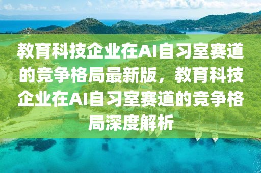 教育科技企業(yè)在AI自習(xí)室賽道的競爭格局最新版，教育科技企業(yè)在AI自習(xí)室賽道的競爭格局深度解析