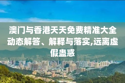 澳門(mén)與香港天天免費(fèi)精準(zhǔn)大全動(dòng)態(tài)解答、解釋與落實(shí),遠(yuǎn)離虛假蠱惑