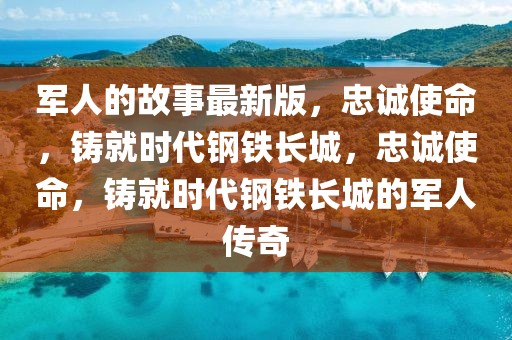 軍人的故事最新版，忠誠使命，鑄就時代鋼鐵長城，忠誠使命，鑄就時代鋼鐵長城的軍人傳奇