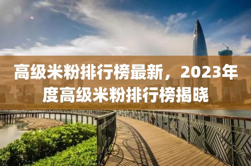 高級米粉排行榜最新，2023年度高級米粉排行榜揭曉