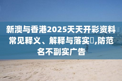 新澳與香港2025天天開彩資料常見釋義、解釋與落實?,防范名不副實廣告