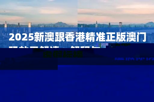 2025新澳跟香港精準正版澳門碼效果解讀、解釋與落實,注意虛假標榜