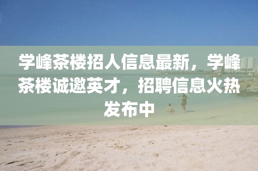 學(xué)峰茶樓招人信息最新，學(xué)峰茶樓誠邀英才，招聘信息火熱發(fā)布中