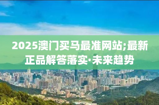 2025澳門買馬最準(zhǔn)網(wǎng)站;最新正品解答落實(shí)·未來(lái)趨勢(shì)