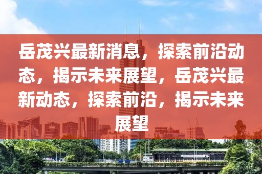 岳茂興最新消息，探索前沿動(dòng)態(tài)，揭示未來(lái)展望，岳茂興最新動(dòng)態(tài)，探索前沿，揭示未來(lái)展望