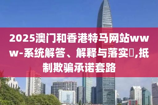 2025澳門和香港特馬網(wǎng)站www-系統(tǒng)解答、解釋與落實?,抵制欺騙承諾套路