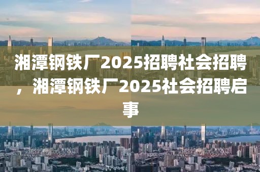 湘潭鋼鐵廠2025招聘社會招聘，湘潭鋼鐵廠2025社會招聘啟事