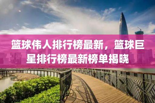 籃球偉人排行榜最新，籃球巨星排行榜最新榜單揭曉