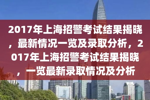2017年上海招警考試結(jié)果揭曉，最新情況一覽及錄取分析，2017年上海招警考試結(jié)果揭曉，一覽最新錄取情況及分析