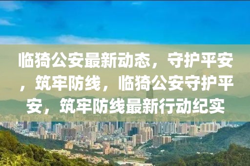 臨猗公安最新動(dòng)態(tài)，守護(hù)平安，筑牢防線，臨猗公安守護(hù)平安，筑牢防線最新行動(dòng)紀(jì)實(shí)