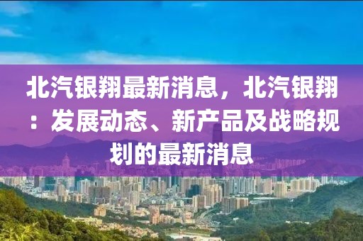 北汽銀翔最新消息，北汽銀翔：發(fā)展動態(tài)、新產(chǎn)品及戰(zhàn)略規(guī)劃的最新消息