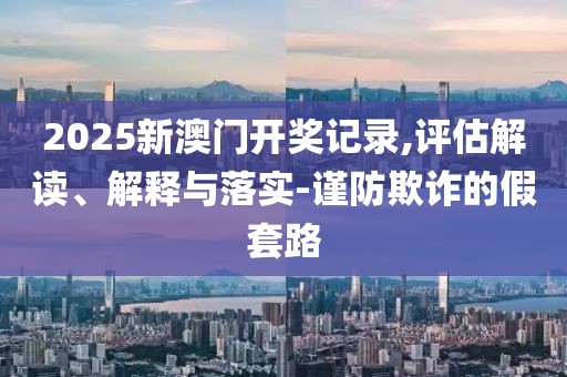 2025新澳門開獎(jiǎng)記錄,評(píng)估解讀、解釋與落實(shí)-謹(jǐn)防欺詐的假套路