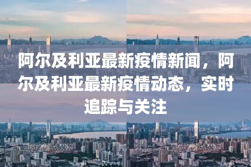 阿爾及利亞最新疫情新聞，阿爾及利亞最新疫情動態(tài)，實時追蹤與關注