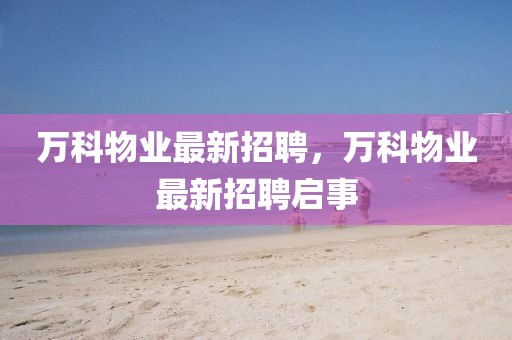 萬(wàn)科物業(yè)最新招聘，萬(wàn)科物業(yè)最新招聘啟事