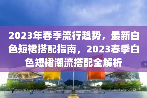 2023年春季流行趨勢，最新白色短裙搭配指南，2023春季白色短裙潮流搭配全解析