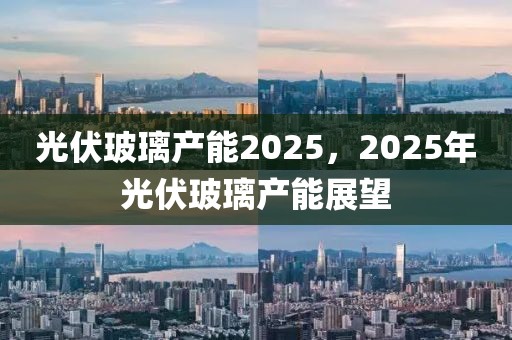 光伏玻璃產(chǎn)能2025，2025年光伏玻璃產(chǎn)能展望