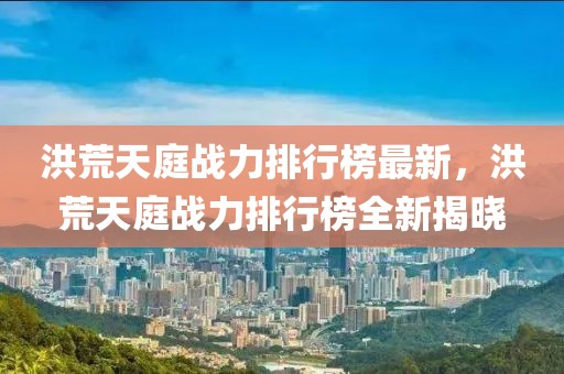 洪荒天庭戰(zhàn)力排行榜最新，洪荒天庭戰(zhàn)力排行榜全新揭曉