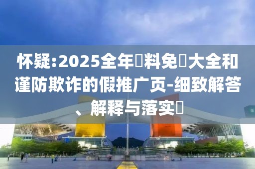 懷疑:2025全年資料免費大全和謹防欺詐的假推廣頁-細致解答、解釋與落實?