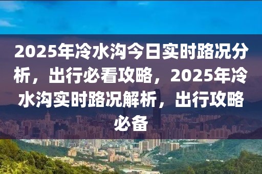 2025年冷水溝今日實(shí)時(shí)路況分析，出行必看攻略，2025年冷水溝實(shí)時(shí)路況解析，出行攻略必備