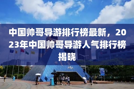 中國帥哥導(dǎo)游排行榜最新，2023年中國帥哥導(dǎo)游人氣排行榜揭曉