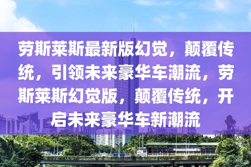 勞斯萊斯最新版幻覺，顛覆傳統(tǒng)，引領(lǐng)未來豪華車潮流，勞斯萊斯幻覺版，顛覆傳統(tǒng)，開啟未來豪華車新潮流