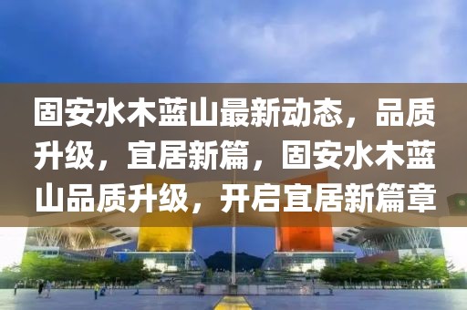 固安水木藍(lán)山最新動態(tài)，品質(zhì)升級，宜居新篇，固安水木藍(lán)山品質(zhì)升級，開啟宜居新篇章