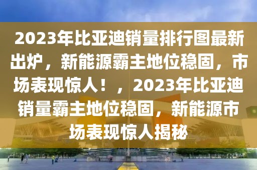 2023年比亞迪銷量排行圖最新出爐，新能源霸主地位穩(wěn)固，市場表現(xiàn)驚人！，2023年比亞迪銷量霸主地位穩(wěn)固，新能源市場表現(xiàn)驚人揭秘