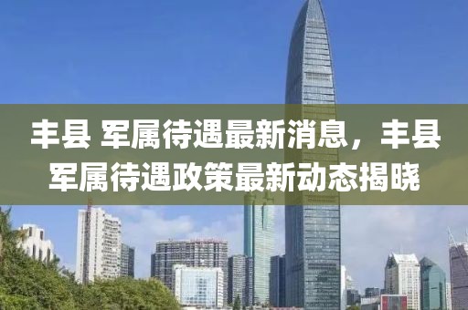 豐縣 軍屬待遇最新消息，豐縣軍屬待遇政策最新動(dòng)態(tài)揭曉