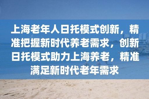 上海老年人日托模式創(chuàng)新，精準(zhǔn)把握新時(shí)代養(yǎng)老需求，創(chuàng)新日托模式助力上海養(yǎng)老，精準(zhǔn)滿足新時(shí)代老年需求