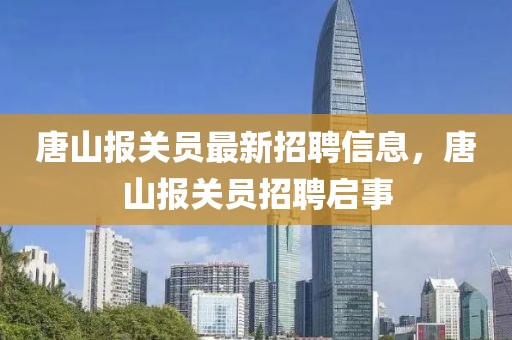 唐山報關員最新招聘信息，唐山報關員招聘啟事