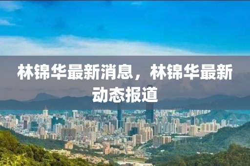 林錦華最新消息，林錦華最新動(dòng)態(tài)報(bào)道