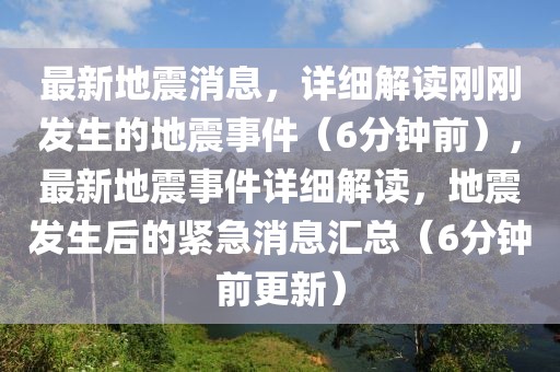 最新地震消息，詳細(xì)解讀剛剛發(fā)生的地震事件（6分鐘前），最新地震事件詳細(xì)解讀，地震發(fā)生后的緊急消息匯總（6分鐘前更新）