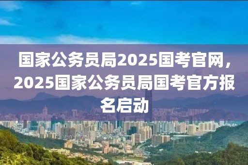 國家公務(wù)員局2025國考官網(wǎng)，2025國家公務(wù)員局國考官方報(bào)名啟動(dòng)
