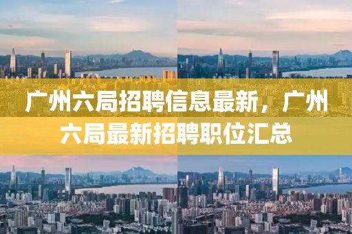 廣州六局招聘信息最新，廣州六局最新招聘職位匯總
