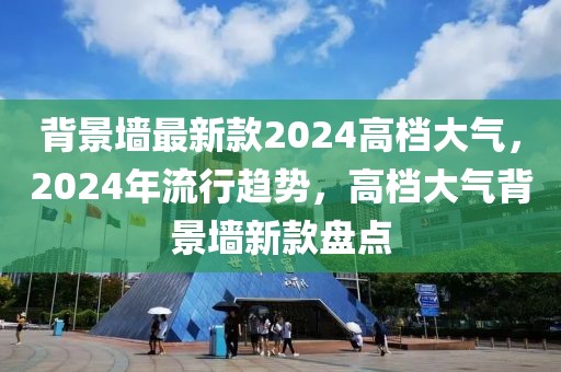 背景墻最新款2024高檔大氣，2024年流行趨勢，高檔大氣背景墻新款盤點