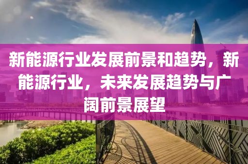 新能源行業(yè)發(fā)展前景和趨勢(shì)，新能源行業(yè)，未來(lái)發(fā)展趨勢(shì)與廣闊前景展望