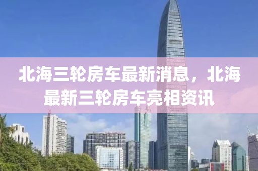 北海三輪房車最新消息，北海最新三輪房車亮相資訊