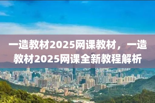 一造教材2025網(wǎng)課教材，一造教材2025網(wǎng)課全新教程解析