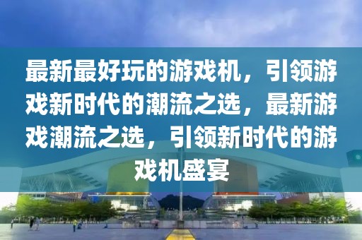 最新最好玩的游戲機，引領游戲新時代的潮流之選，最新游戲潮流之選，引領新時代的游戲機盛宴