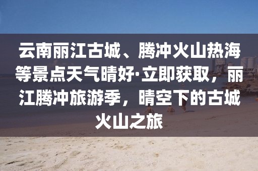 云南麗江古城、騰沖火山熱海等景點天氣晴好·立即獲取，麗江騰沖旅游季，晴空下的古城火山之旅