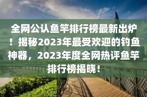 全網(wǎng)公認(rèn)魚(yú)竿排行榜最新出爐！揭秘2023年最受歡迎的釣魚(yú)神器，2023年度全網(wǎng)熱評(píng)魚(yú)竿排行榜揭曉！