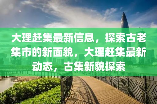 大理趕集最新信息，探索古老集市的新面貌，大理趕集最新動(dòng)態(tài)，古集新貌探索