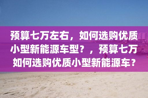 預算七萬左右，如何選購優(yōu)質(zhì)小型新能源車型？，預算七萬如何選購優(yōu)質(zhì)小型新能源車？