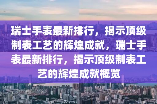 瑞士手表最新排行，揭示頂級(jí)制表工藝的輝煌成就，瑞士手表最新排行，揭示頂級(jí)制表工藝的輝煌成就概覽