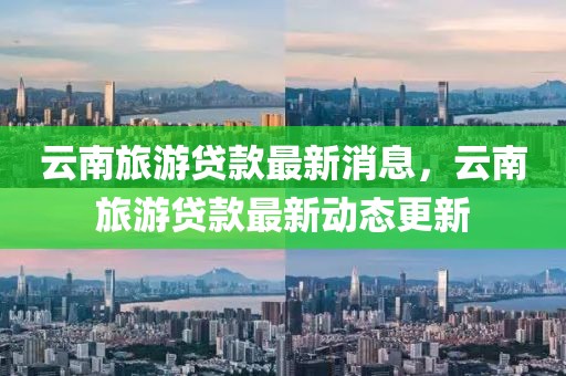 云南旅游貸款最新消息，云南旅游貸款最新動態(tài)更新