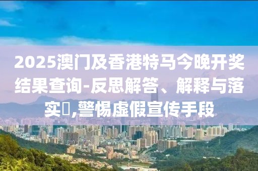 2025澳門及香港特馬今晚開獎結(jié)果查詢-反思解答、解釋與落實(shí)?,警惕虛假宣傳手段