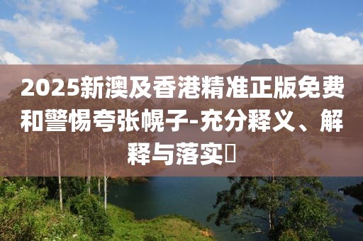 2025新澳及香港精準(zhǔn)正版免費和警惕夸張幌子-充分釋義、解釋與落實?